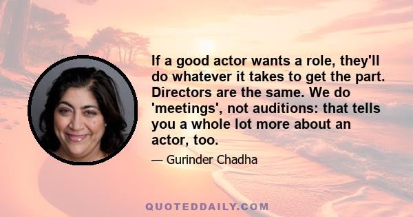 If a good actor wants a role, they'll do whatever it takes to get the part. Directors are the same. We do 'meetings', not auditions: that tells you a whole lot more about an actor, too.