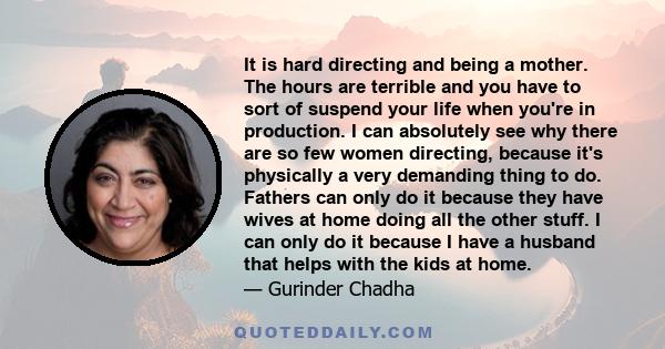 It is hard directing and being a mother. The hours are terrible and you have to sort of suspend your life when you're in production. I can absolutely see why there are so few women directing, because it's physically a