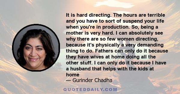 It is hard directing. The hours are terrible and you have to sort of suspend your life when you're in production. So, being a mother is very hard. I can absolutely see why there are so few women directing, because it's