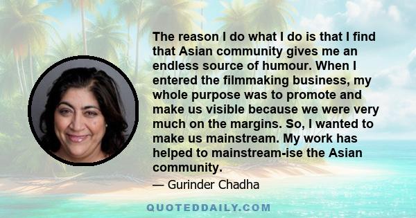 The reason I do what I do is that I find that Asian community gives me an endless source of humour. When I entered the filmmaking business, my whole purpose was to promote and make us visible because we were very much