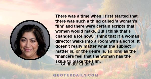 There was a time when I first started that there was such a thing called 'a woman's film' and there were certain scripts that women would make. But I think that's changed a lot now. I think that if a woman director