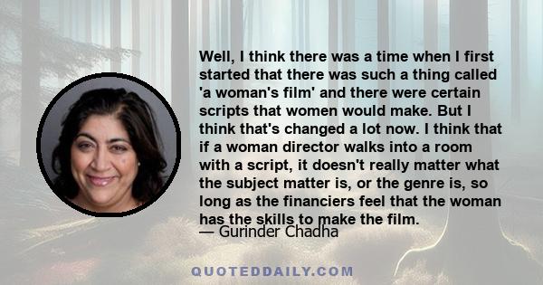 Well, I think there was a time when I first started that there was such a thing called 'a woman's film' and there were certain scripts that women would make. But I think that's changed a lot now. I think that if a woman 