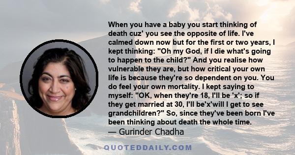 When you have a baby you start thinking of death cuz' you see the opposite of life. I've calmed down now but for the first or two years, I kept thinking: Oh my God, if I die what's going to happen to the child? And you