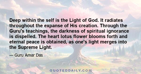 Deep within the self is the Light of God. It radiates throughout the expanse of His creation. Through the Guru's teachings, the darkness of spiritual ignorance is dispelled. The heart lotus flower blooms forth and