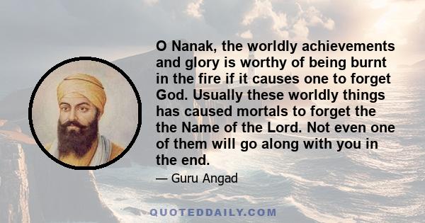 O Nanak, the worldly achievements and glory is worthy of being burnt in the fire if it causes one to forget God. Usually these worldly things has caused mortals to forget the the Name of the Lord. Not even one of them