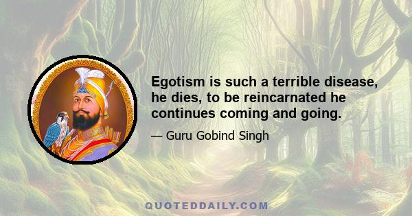 Egotism is such a terrible disease, he dies, to be reincarnated he continues coming and going.