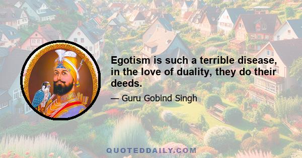 Egotism is such a terrible disease, in the love of duality, they do their deeds.