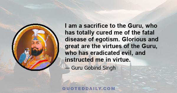 I am a sacrifice to the Guru, who has totally cured me of the fatal disease of egotism. Glorious and great are the virtues of the Guru, who has eradicated evil, and instructed me in virtue.