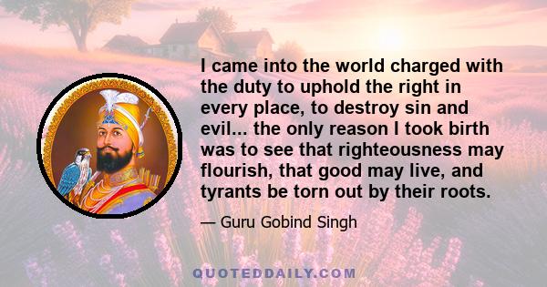 I came into the world charged with the duty to uphold the right in every place, to destroy sin and evil... the only reason I took birth was to see that righteousness may flourish, that good may live, and tyrants be torn 