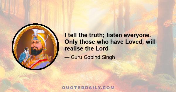 I tell the truth; listen everyone. Only those who have Loved, will realise the Lord