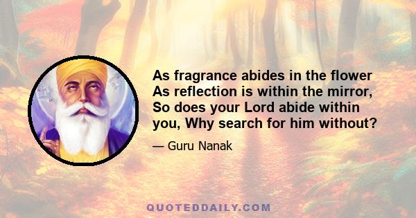 As fragrance abides in the flower As reflection is within the mirror, So does your Lord abide within you, Why search for him without?