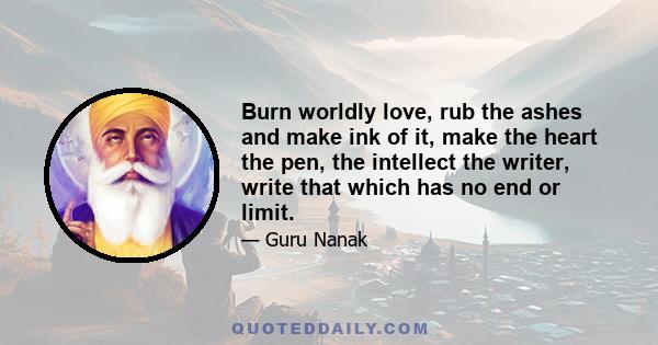 Burn worldly love, rub the ashes and make ink of it, make the heart the pen, the intellect the writer, write that which has no end or limit.