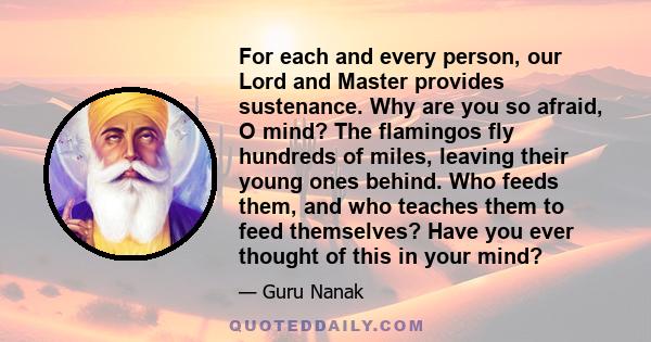 For each and every person, our Lord and Master provides sustenance. Why are you so afraid, O mind? The flamingos fly hundreds of miles, leaving their young ones behind. Who feeds them, and who teaches them to feed