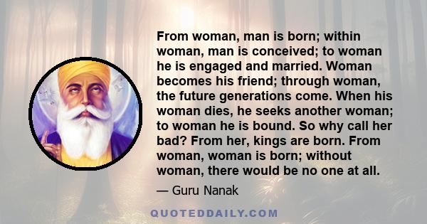 From woman, man is born; within woman, man is conceived; to woman he is engaged and married. Woman becomes his friend; through woman, the future generations come. When his woman dies, he seeks another woman; to woman he 