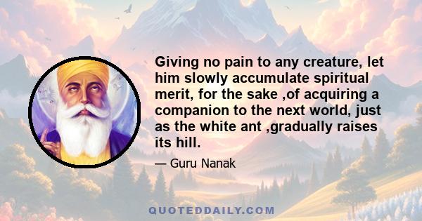 Giving no pain to any creature, let him slowly accumulate spiritual merit, for the sake ,of acquiring a companion to the next world, just as the white ant ,gradually raises its hill.