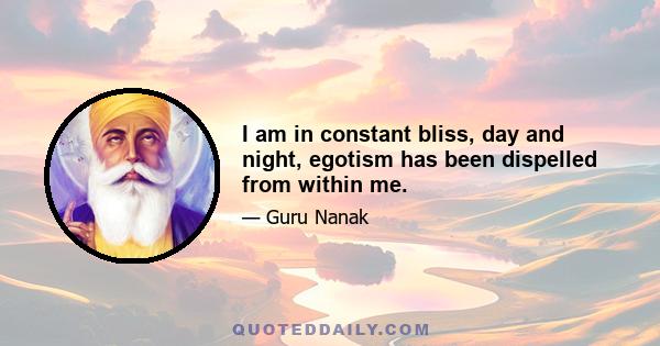 I am in constant bliss, day and night, egotism has been dispelled from within me.