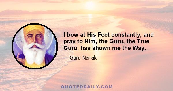 I bow at His Feet constantly, and pray to Him, the Guru, the True Guru, has shown me the Way.