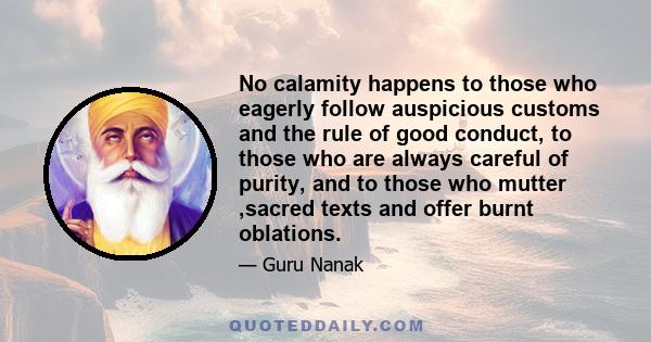 No calamity happens to those who eagerly follow auspicious customs and the rule of good conduct, to those who are always careful of purity, and to those who mutter ,sacred texts and offer burnt oblations.