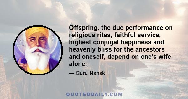 Offspring, the due performance on religious rites, faithful service, highest conjugal happiness and heavenly bliss for the ancestors and oneself, depend on one's wife alone.