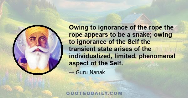 Owing to ignorance of the rope the rope appears to be a snake; owing to ignorance of the Self the transient state arises of the individualized, limited, phenomenal aspect of the Self.