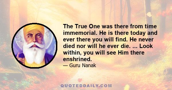 The True One was there from time immemorial. He is there today and ever there you will find. He never died nor will he ever die. ... Look within, you will see Him there enshrined.