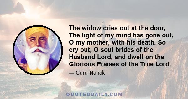 The widow cries out at the door, The light of my mind has gone out, O my mother, with his death. So cry out, O soul brides of the Husband Lord, and dwell on the Glorious Praises of the True Lord.