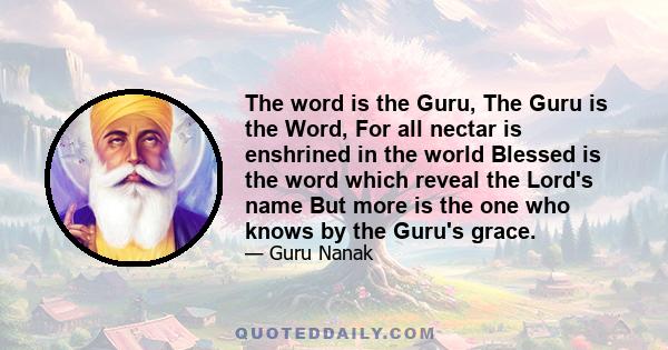 The word is the Guru, The Guru is the Word, For all nectar is enshrined in the world Blessed is the word which reveal the Lord's name But more is the one who knows by the Guru's grace.