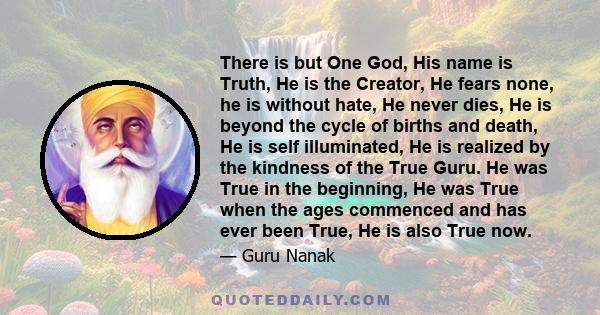 There is but One God, His name is Truth, He is the Creator, He fears none, he is without hate, He never dies, He is beyond the cycle of births and death, He is self illuminated, He is realized by the kindness of the