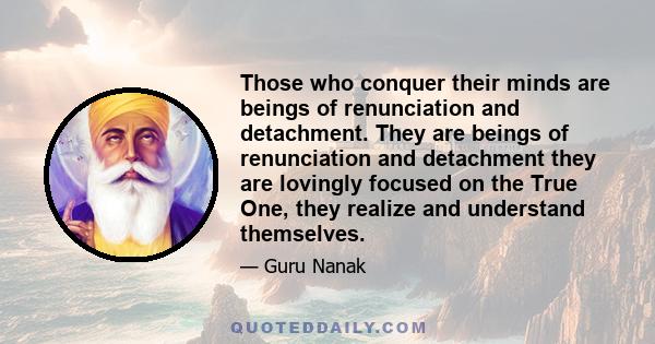 Those who conquer their minds are beings of renunciation and detachment. They are beings of renunciation and detachment they are lovingly focused on the True One, they realize and understand themselves.