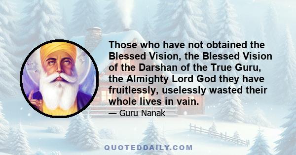 Those who have not obtained the Blessed Vision, the Blessed Vision of the Darshan of the True Guru, the Almighty Lord God they have fruitlessly, uselessly wasted their whole lives in vain.