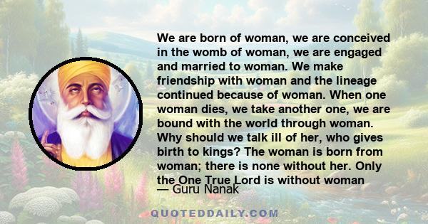 We are born of woman, we are conceived in the womb of woman, we are engaged and married to woman. We make friendship with woman and the lineage continued because of woman. When one woman dies, we take another one, we