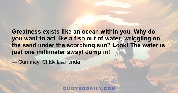 Greatness exists like an ocean within you. Why do you want to act like a fish out of water, wriggling on the sand under the scorching sun? Look! The water is just one millimeter away! Jump in!