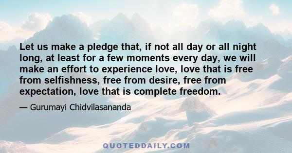 Let us make a pledge that, if not all day or all night long, at least for a few moments every day, we will make an effort to experience love, love that is free from selfishness, free from desire, free from expectation,