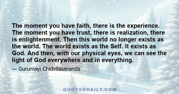 The moment you have faith, there is the experience. The moment you have trust, there is realization, there is enlightenment. Then this world no longer exists as the world. The world exists as the Self. It exists as God. 