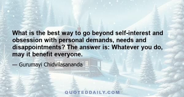 What is the best way to go beyond self-interest and obsession with personal demands, needs and disappointments? The answer is: Whatever you do, may it benefit everyone.