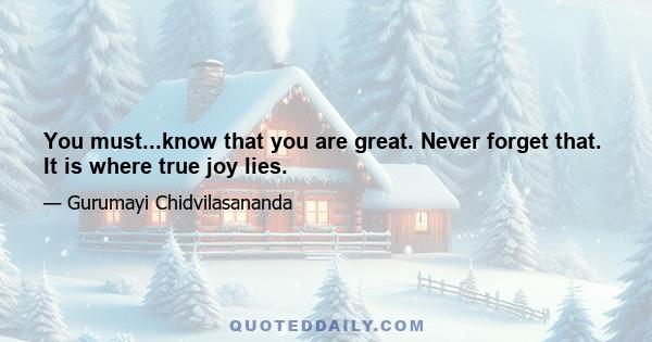 You must...know that you are great. Never forget that. It is where true joy lies.