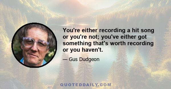 You're either recording a hit song or you're not; you've either got something that's worth recording or you haven't.