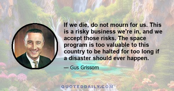 If we die, do not mourn for us. This is a risky business we're in, and we accept those risks. The space program is too valuable to this country to be halted for too long if a disaster should ever happen.