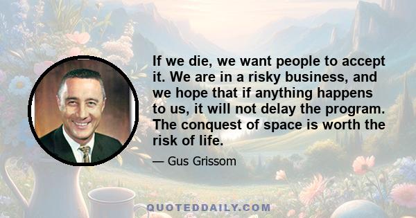 If we die, we want people to accept it. We are in a risky business, and we hope that if anything happens to us, it will not delay the program. The conquest of space is worth the risk of life.