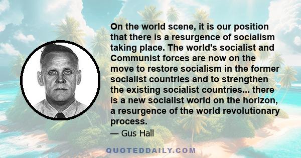 On the world scene, it is our position that there is a resurgence of socialism taking place. The world's socialist and Communist forces are now on the move to restore socialism in the former socialist countries and to