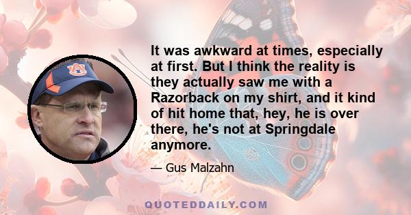 It was awkward at times, especially at first. But I think the reality is they actually saw me with a Razorback on my shirt, and it kind of hit home that, hey, he is over there, he's not at Springdale anymore.