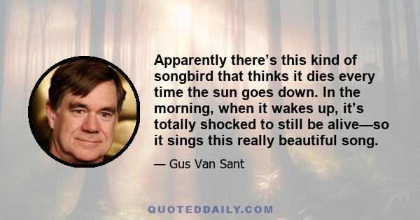 Apparently there’s this kind of songbird that thinks it dies every time the sun goes down. In the morning, when it wakes up, it’s totally shocked to still be alive—so it sings this really beautiful song.