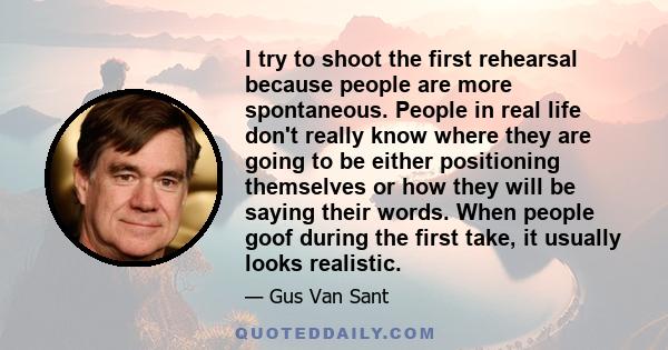 I try to shoot the first rehearsal because people are more spontaneous. People in real life don't really know where they are going to be either positioning themselves or how they will be saying their words. When people