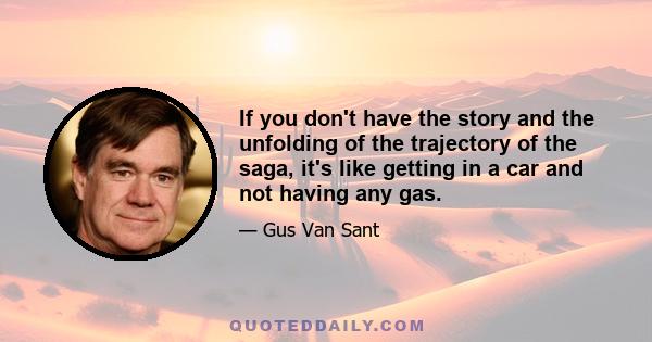 If you don't have the story and the unfolding of the trajectory of the saga, it's like getting in a car and not having any gas.