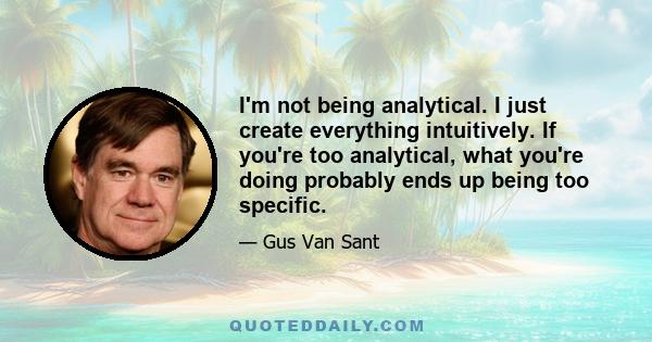 I'm not being analytical. I just create everything intuitively. If you're too analytical, what you're doing probably ends up being too specific.