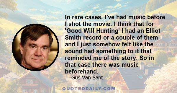 In rare cases, I've had music before I shot the movie. I think that for 'Good Will Hunting' I had an Elliot Smith record or a couple of them and I just somehow felt like the sound had something to it that reminded me of 