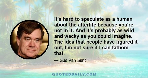 It's hard to speculate as a human about the afterlife because you're not in it. And it's probably as wild and wacky as you could imagine. The idea that people have figured it out, I'm not sure if I can fathom that.