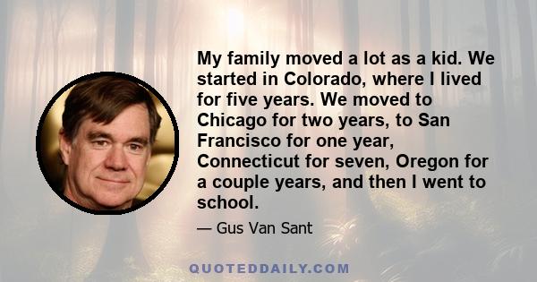 My family moved a lot as a kid. We started in Colorado, where I lived for five years. We moved to Chicago for two years, to San Francisco for one year, Connecticut for seven, Oregon for a couple years, and then I went