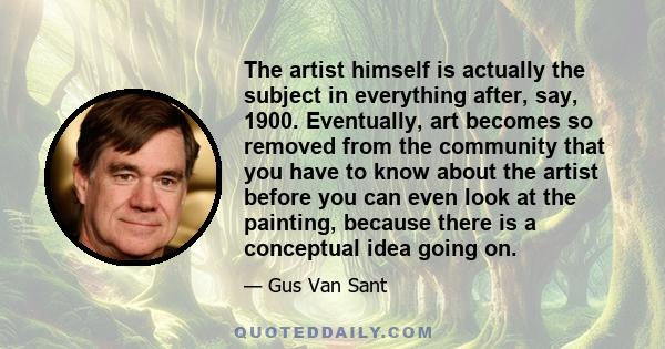 The artist himself is actually the subject in everything after, say, 1900. Eventually, art becomes so removed from the community that you have to know about the artist before you can even look at the painting, because