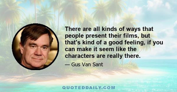 There are all kinds of ways that people present their films, but that's kind of a good feeling, if you can make it seem like the characters are really there.